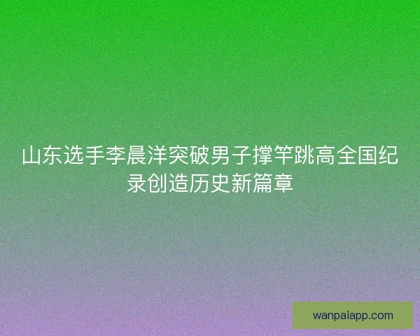 山东选手李晨洋突破男子撑竿跳高全国纪录创造历史新篇章