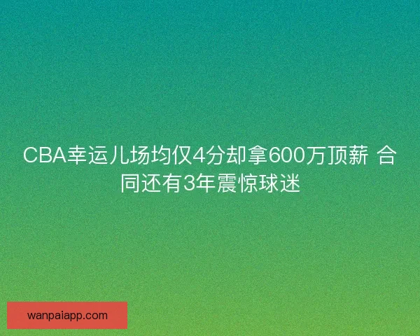 CBA幸运儿场均仅4分却拿600万顶薪 合同还有3年震惊球迷