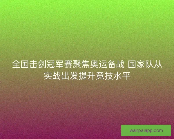 全国击剑冠军赛聚焦奥运备战 国家队从实战出发提升竞技水平