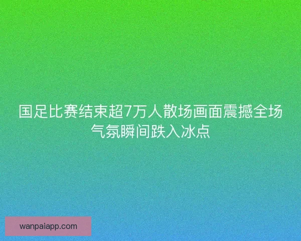 国足比赛结束超7万人散场画面震撼全场气氛瞬间跌入冰点