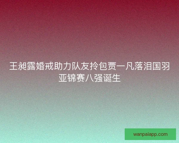 王昶露婚戒助力队友拎包贾一凡落泪国羽亚锦赛八强诞生