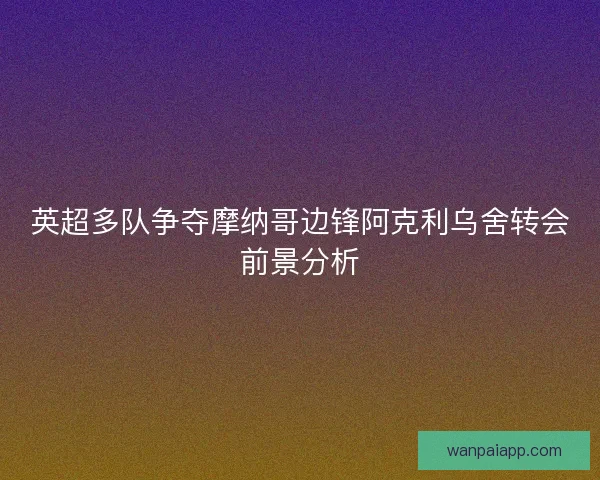英超多队争夺摩纳哥边锋阿克利乌舍转会前景分析