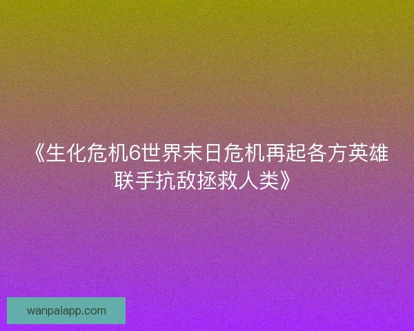 《生化危机6世界末日危机再起各方英雄联手抗敌拯救人类》