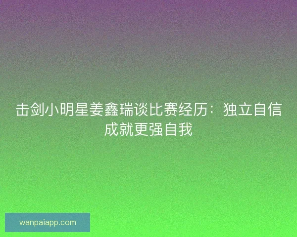 击剑小明星姜鑫瑞谈比赛经历：独立自信成就更强自我