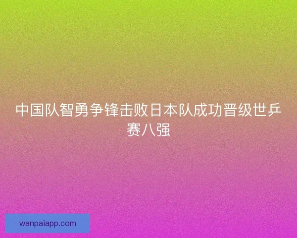 中国队智勇争锋击败日本队成功晋级世乒赛八强