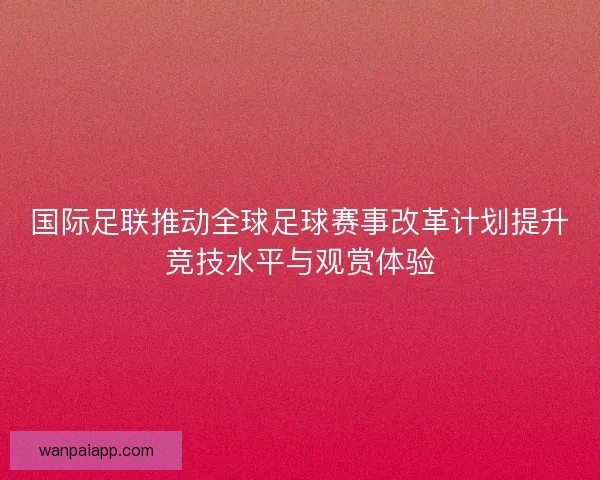 国际足联推动全球足球赛事改革计划提升竞技水平与观赏体验