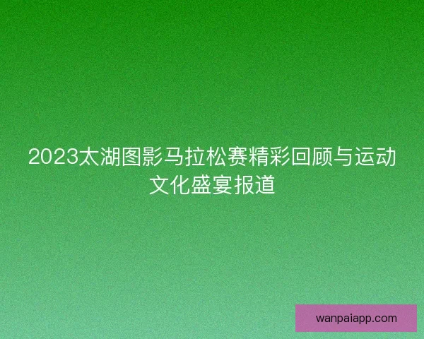 2023太湖图影马拉松赛精彩回顾与运动文化盛宴报道