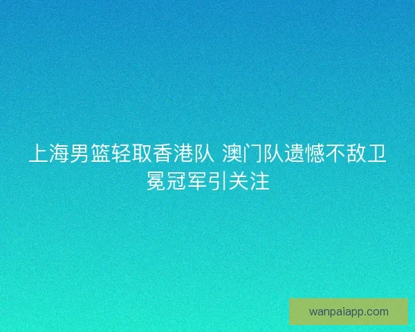 上海男篮轻取香港队 澳门队遗憾不敌卫冕冠军引关注