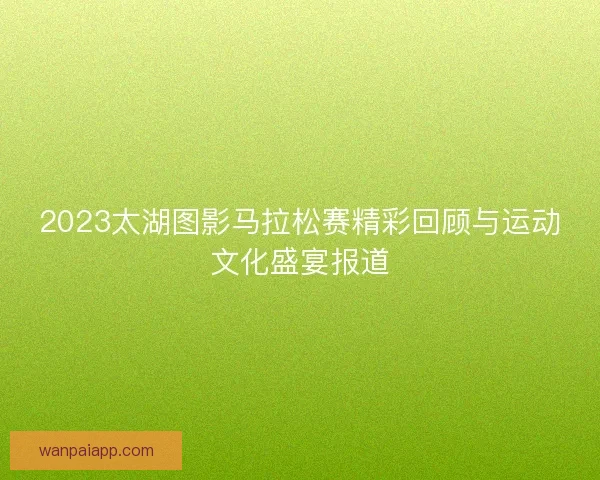 2023太湖图影马拉松赛精彩回顾与运动文化盛宴报道