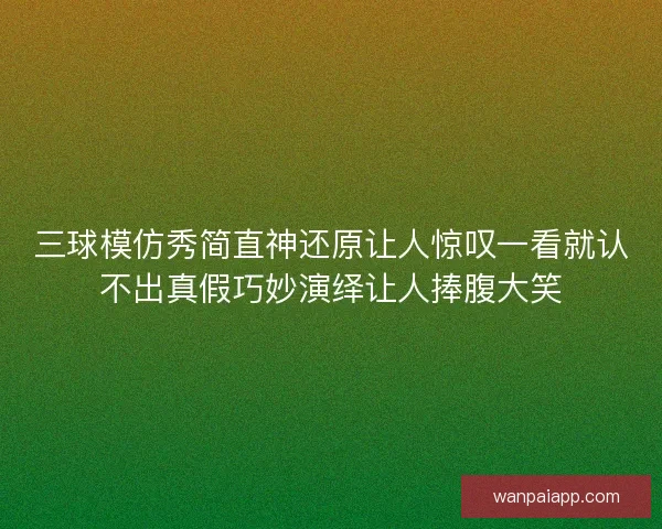 三球模仿秀简直神还原让人惊叹一看就认不出真假巧妙演绎让人捧腹大笑