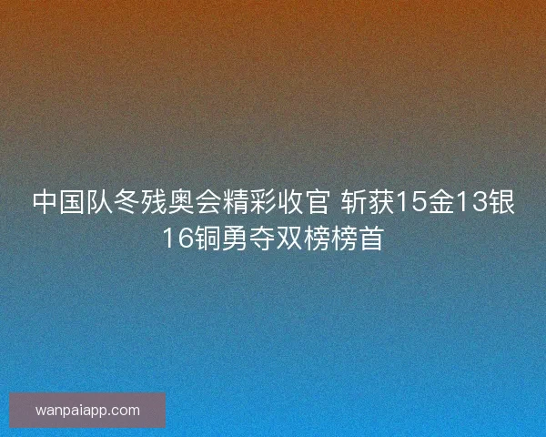 中国队冬残奥会精彩收官 斩获15金13银16铜勇夺双榜榜首