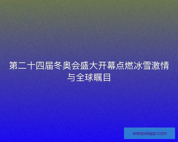 第二十四届冬奥会盛大开幕点燃冰雪激情与全球瞩目